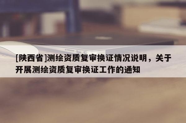 [陕西省]测绘资质复审换证情况说明，关于开展测绘资质复审换证工作的通知