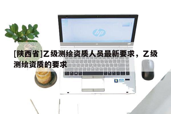 [陕西省]乙级测绘资质人员最新要求，乙级测绘资质的要求