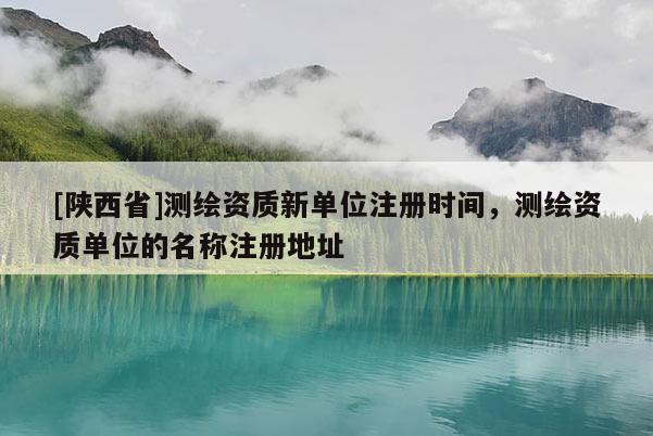 [陕西省]测绘资质新单位注册时间，测绘资质单位的名称注册地址