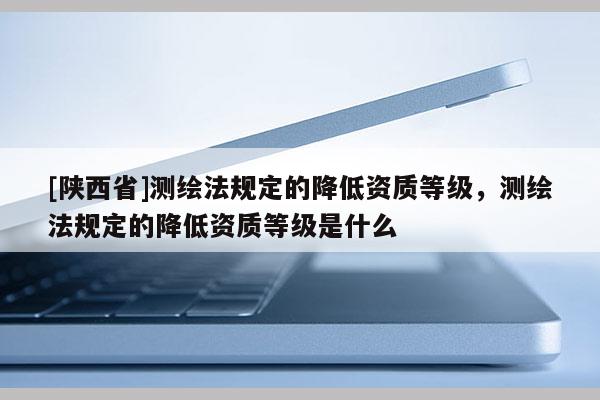 [陕西省]测绘法规定的降低资质等级，测绘法规定的降低资质等级是什么