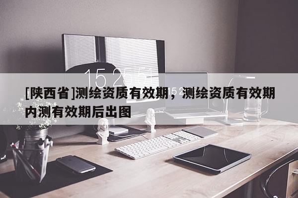 [陕西省]测绘资质有效期，测绘资质有效期内测有效期后出图