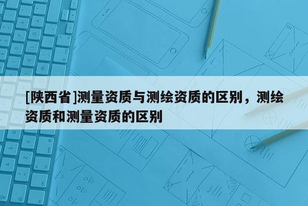 [陕西省]测量资质与测绘资质的区别，测绘资质和测量资质的区别