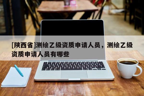 [陕西省]测绘乙级资质申请人员，测绘乙级资质申请人员有哪些