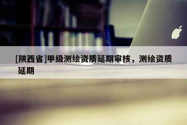 [陕西省]甲级测绘资质延期审核，测绘资质 延期