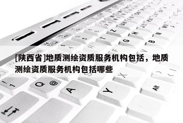 [陕西省]地质测绘资质服务机构包括，地质测绘资质服务机构包括哪些