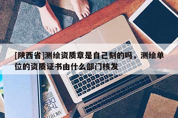 [陕西省]测绘资质章是自己刻的吗，测绘单位的资质证书由什么部门核发