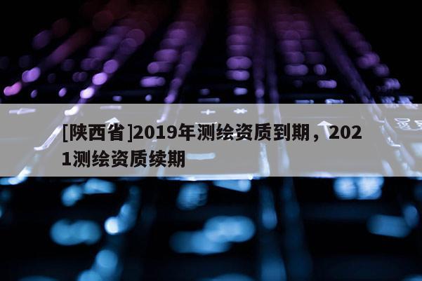 [陕西省]2019年测绘资质到期，2021测绘资质续期