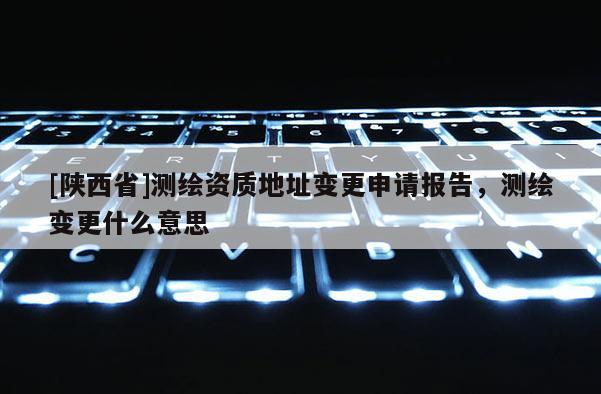 [陕西省]测绘资质地址变更申请报告，测绘变更什么意思