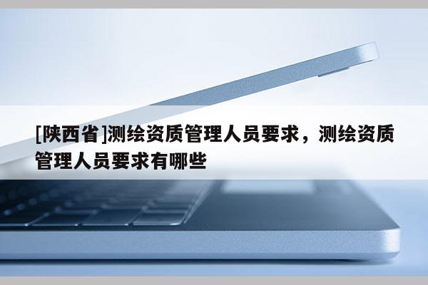 [陕西省]测绘资质管理人员要求，测绘资质管理人员要求有哪些