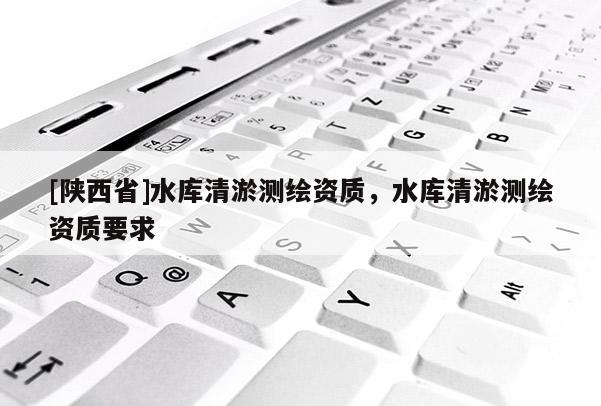 [陕西省]水库清淤测绘资质，水库清淤测绘资质要求