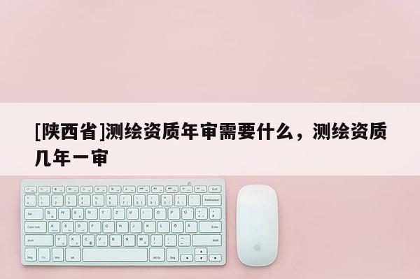 [陕西省]测绘资质年审需要什么，测绘资质几年一审