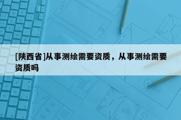 [陕西省]从事测绘需要资质，从事测绘需要资质吗