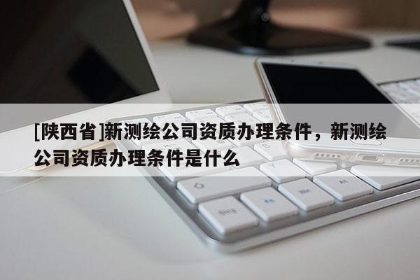 [陕西省]新测绘公司资质办理条件，新测绘公司资质办理条件是什么