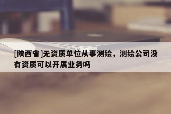 [陕西省]无资质单位从事测绘，测绘公司没有资质可以开展业务吗