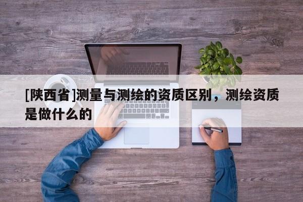 [陕西省]测量与测绘的资质区别，测绘资质是做什么的