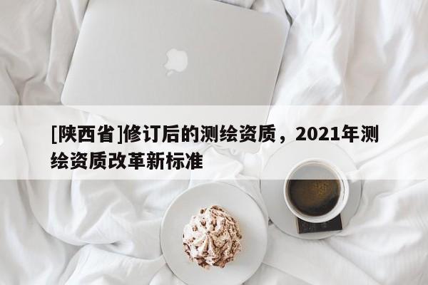 [陕西省]修订后的测绘资质，2021年测绘资质改革新标准