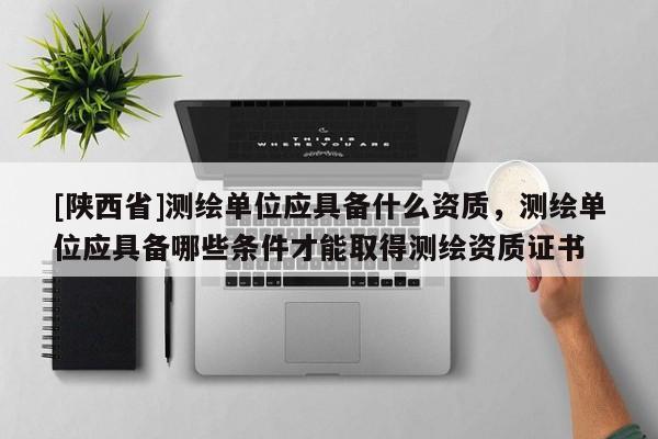 [陕西省]测绘单位应具备什么资质，测绘单位应具备哪些条件才能取得测绘资质证书