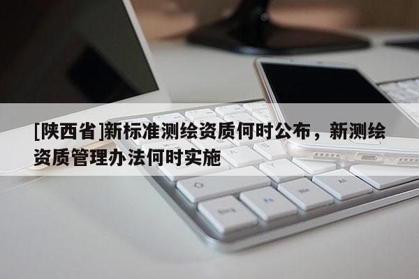 [陕西省]新标准测绘资质何时公布，新测绘资质管理办法何时实施