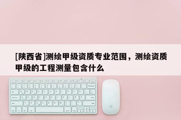 [陕西省]测绘甲级资质专业范围，测绘资质甲级的工程测量包含什么