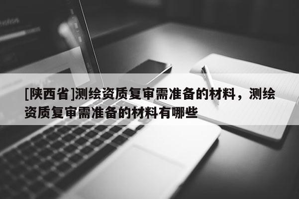 [陕西省]测绘资质复审需准备的材料，测绘资质复审需准备的材料有哪些