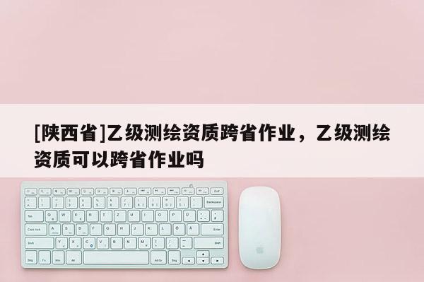 [陕西省]乙级测绘资质跨省作业，乙级测绘资质可以跨省作业吗
