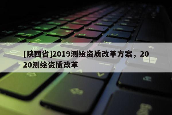[陕西省]2019测绘资质改革方案，2020测绘资质改革