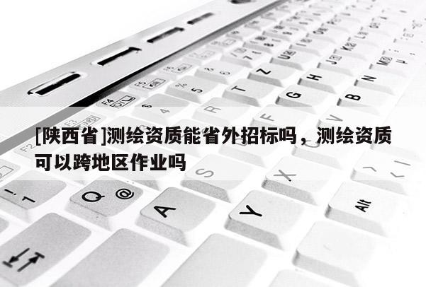 [陕西省]测绘资质能省外招标吗，测绘资质可以跨地区作业吗