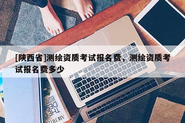 [陕西省]测绘资质考试报名费，测绘资质考试报名费多少