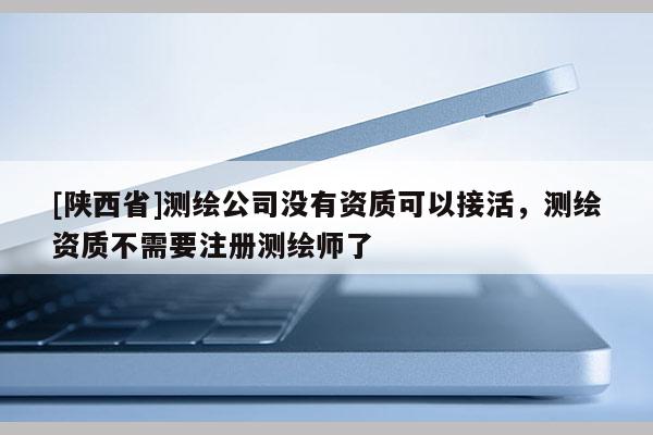 [陕西省]测绘公司没有资质可以接活，测绘资质不需要注册测绘师了