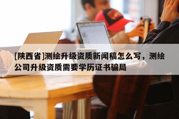 [陕西省]测绘升级资质新闻稿怎么写，测绘公司升级资质需要学历证书骗局
