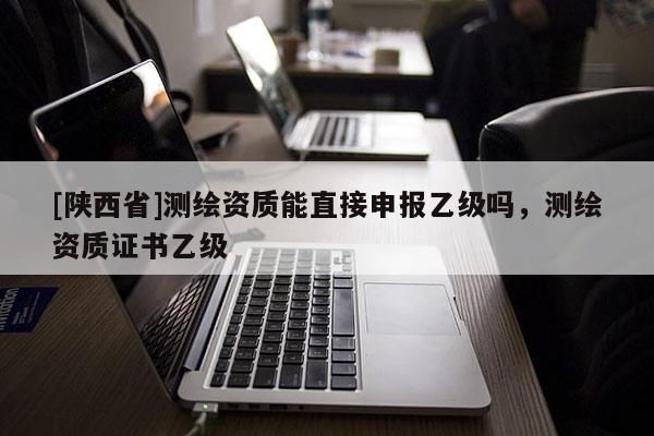 [陕西省]测绘资质能直接申报乙级吗，测绘资质证书乙级
