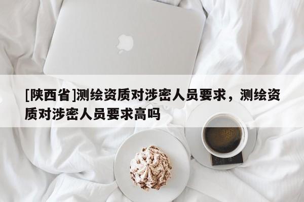 [陕西省]测绘资质对涉密人员要求，测绘资质对涉密人员要求高吗