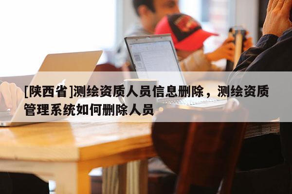 [陕西省]测绘资质人员信息删除，测绘资质管理系统如何删除人员