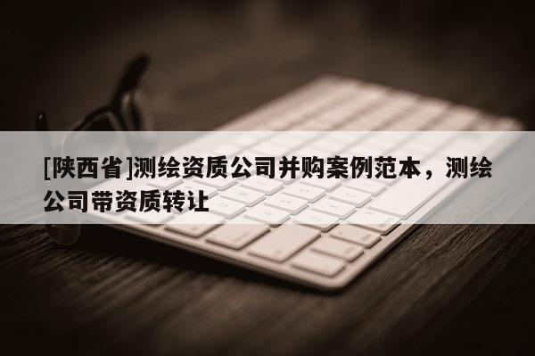 [陕西省]测绘资质公司并购案例范本，测绘公司带资质转让