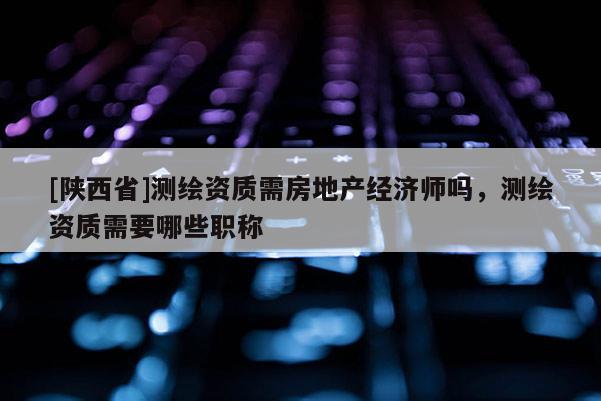 [陕西省]测绘资质需房地产经济师吗，测绘资质需要哪些职称