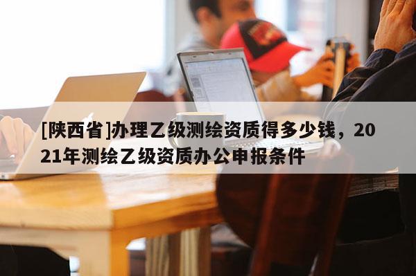 [陕西省]办理乙级测绘资质得多少钱，2021年测绘乙级资质办公申报条件