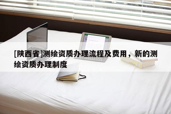[陕西省]测绘资质办理流程及费用，新的测绘资质办理制度