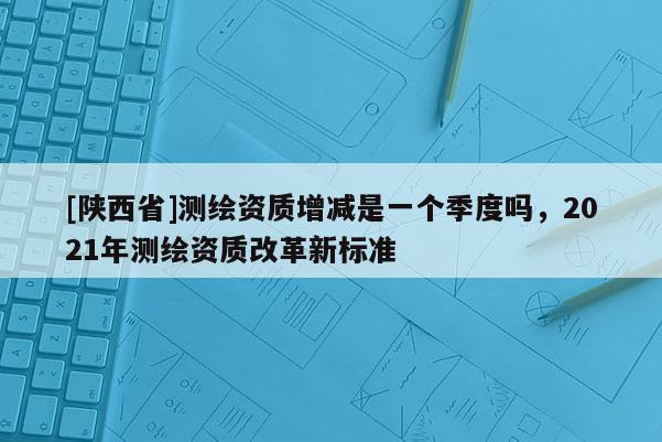 [陕西省]测绘资质增减是一个季度吗，2021年测绘资质改革新标准