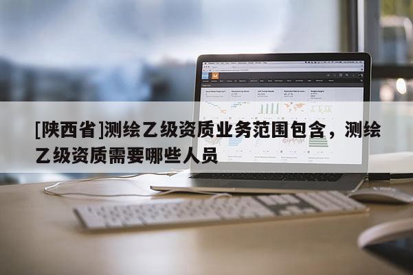 [陕西省]测绘乙级资质业务范围包含，测绘乙级资质需要哪些人员