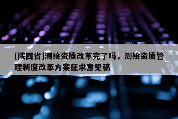 [陕西省]测绘资质改革完了吗，测绘资质管理制度改革方案征求意见稿