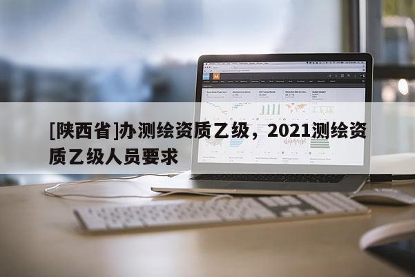[陕西省]办测绘资质乙级，2021测绘资质乙级人员要求