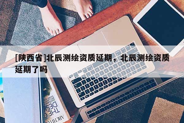 [陕西省]北辰测绘资质延期，北辰测绘资质延期了吗