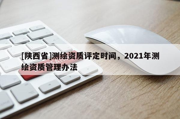 [陕西省]测绘资质评定时间，2021年测绘资质管理办法