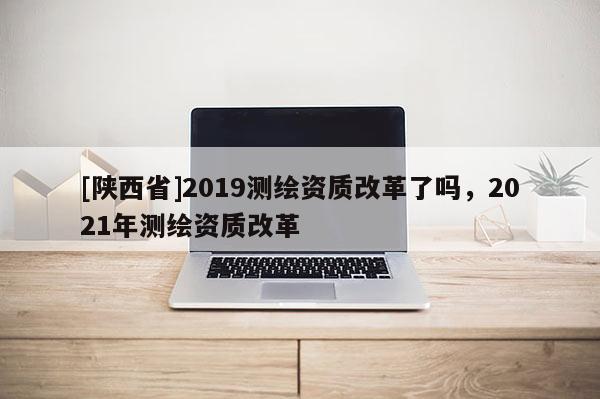 [陕西省]2019测绘资质改革了吗，2021年测绘资质改革