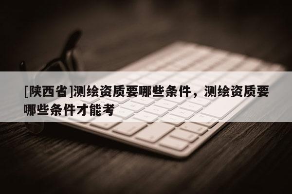 [陕西省]测绘资质要哪些条件，测绘资质要哪些条件才能考