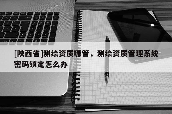 [陕西省]测绘资质哪管，测绘资质管理系统密码锁定怎么办
