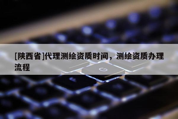 [陕西省]代理测绘资质时间，测绘资质办理流程