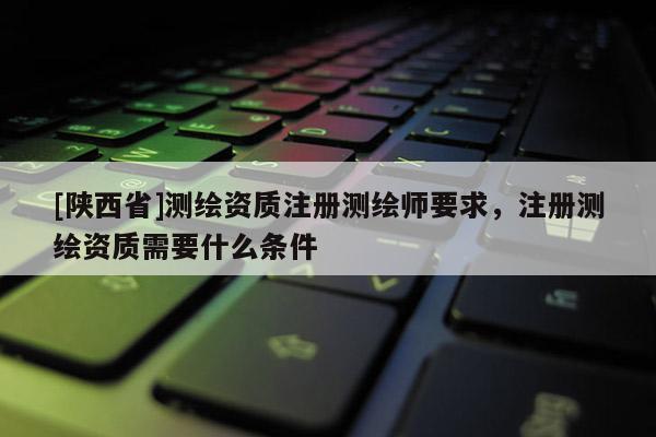 [陕西省]测绘资质注册测绘师要求，注册测绘资质需要什么条件