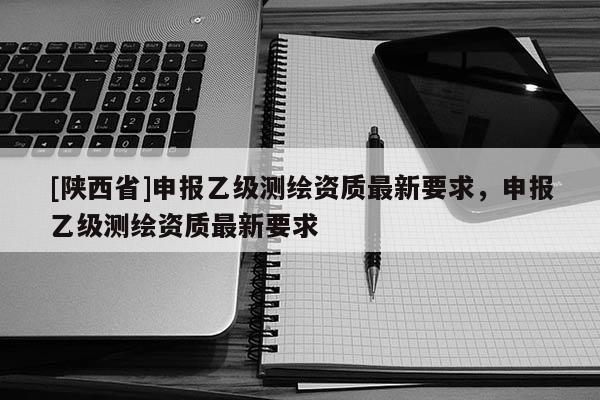 [陕西省]申报乙级测绘资质最新要求，申报乙级测绘资质最新要求