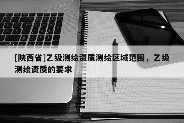 [陕西省]乙级测绘资质测绘区域范围，乙级测绘资质的要求